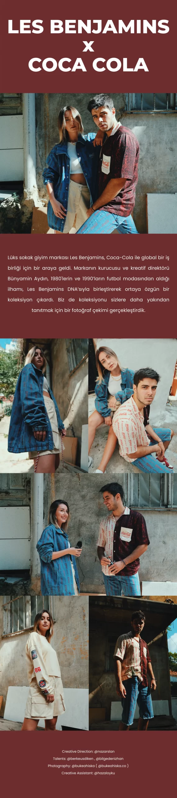 Lüks sokak giyim markası Les Benjamins, Coca-Cola ile global bir iş birliği için bir araya geldi. Markanın kurucusu ve kreatif direktörü Bünyamin Aydın, 1980'lerin ve 1990’ların futbol modasından aldığı ilhamı, Les Benjamins DNA’sıyla birleştirerek ortaya özgün bir koleksiyon çıkardı. Biz de koleksiyonu sizlere daha yakından tanıtmak için bir fotoğraf çekimi gerçekleştirdik.