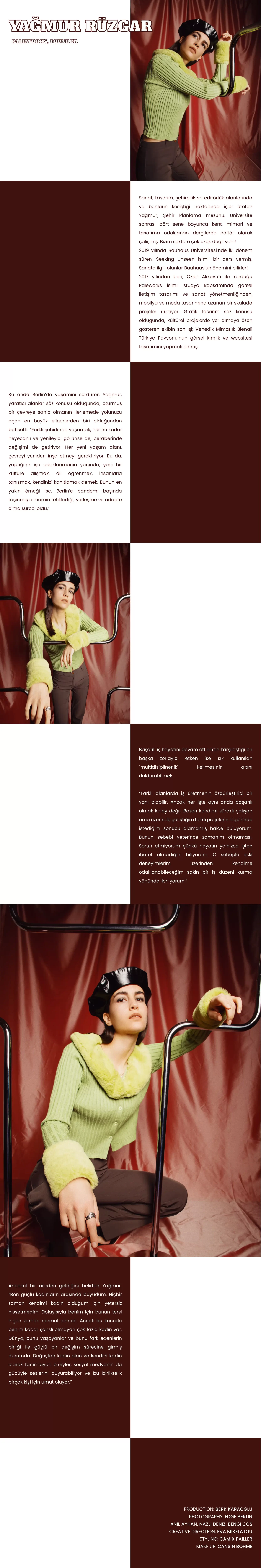 Sanat, tasarım, şehircilik ve editörlük alanlarında ve bunların kesiştiği noktalarda işler üreten Yağmur; Şehir Planlama mezunu. Üniversite sonrası dört sene boyunca kent, mimari ve tasarıma odaklanan dergilerde editör olarak çalışmış. Bizim sektöre çok uzak değil yani! 2019 yılında Bauhaus Üniversitesi’nde iki dönem süren, Seeking Unseen isimli bir ders vermiş. Sanata ilgili olanlar Bauhaus’un önemini bilirler! 2017 yılından beri, Ozan Akkoyun ile kurduğu Paleworks isimli stüdyo kapsamında görsel iletişim tasarımı ve sanat yönetmenliğinden, mobilya ve moda tasarımına uzanan bir skalada projeler üretiyor. Grafik tasarım söz konusu olduğunda, kültürel projelerde yer almaya özen gösteren ekibin son işi; Venedik Mimarlık Bienali Türkiye Pavyonu’nun görsel kimlik ve websitesi tasarımını yapmak olmuş.